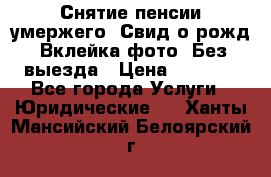 Снятие пенсии умержего. Свид.о рожд. Вклейка фото. Без выезда › Цена ­ 3 000 - Все города Услуги » Юридические   . Ханты-Мансийский,Белоярский г.